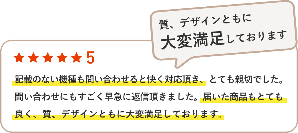 記載のない機種も問い合わせると快く対応頂き、とても親切でした。問い合わせにもすごく早急に返信頂きました。届いた商品もとても良く、質、デザインともに大変満足しております。