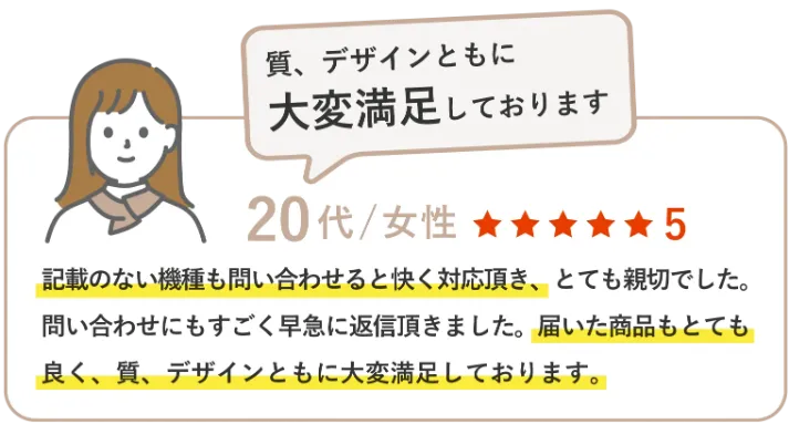 記載のない機種も問い合わせると快く対応頂き、とても親切でした。問い合わせにもすごく早急に返信頂きました。届いた商品もとても良く、質、デザインともに大変満足しております。