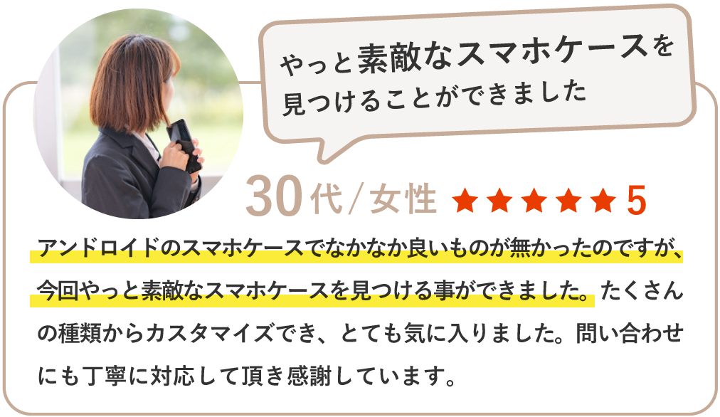 アンドロイドのスマホケースでなかなか良いものが無かったのですが、今回やっと素敵なスマホケースを見つける事ができました。たくさんの種類からカスタマイズでき、とても気に入りました。問い合わせにも丁寧に対応して頂き感謝しています。